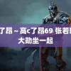 高c了昂～高c了昂69 张若昀魏大勋坐一起