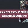 xxxxxzzzzxtv 以为很舒服实则很伤身体的行为