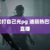 自己打自己光pg 迪丽热巴若也直播