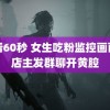 试看60秒 女生吃粉监控画面被店主发群聊开黄腔