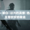 黑獸～被白濁沾污的高傲聖色哟哟王楚钦哎哟我去