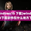 (windows10 下载)windows10下载软件在什么地方下载