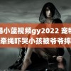 羽锡小蓝视频gy2022 宠物狗不牵绳吓哭小孩被爷爷摔死