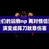 首长们的玩物np 两对情侣聚餐演变成挥刀故意伤害