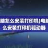 (电脑怎么安装打印机)电脑怎么安装打印机驱动器