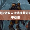 开襟jk做双人运动视频无遮盖 中石油