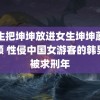 男生把坤坤放进女生坤坤蘑菇视频 性侵中国女游客的韩男子被求刑年