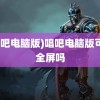 (唱吧电脑版)唱吧电脑版可以全屏吗