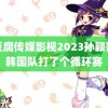 麻豆腐传媒影视2023孙颖莎和韩国队打了个循环赛