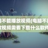 电脑不能播放视频(电脑不能播放视频需要下载什么软件)