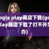 google play商店下载(googleplay商店下载了打不开怎么办)