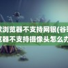 谷歌浏览器不支持网银(谷歌浏览器不支持摄像头怎么办)