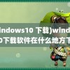 (windows10 下载)windows10下载软件在什么地方下载