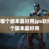 (ps哪个版本最好用)ps软件哪个版本最好用