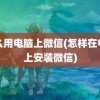 怎么用电脑上微信(怎样在电脑上安装微信)